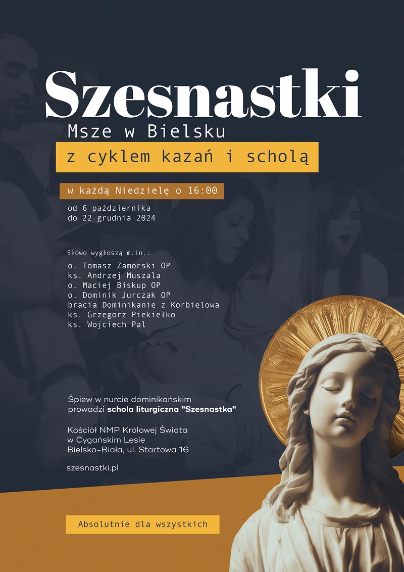 Plakat z napisem: Msze o 16:00 w Niedziele od 6 października do 22 grudnia 2024 w Bielsku - z cyklem kazań i scholą. Słowo wygłoszą m.in.: O. Tomasz Zamorski OP, ks. Andrzej Muszala, o. Maciej Biskup OP, o. Dominik Jurczak OP, bracia z Korbielowa, ks. Grzegorz Piekiełko, ks. Wojciech Pal. Śpiew w nurcie dominikańskim prowadzi schola liturgiczna Szesnastka. Absolutnie dla wszystkich.